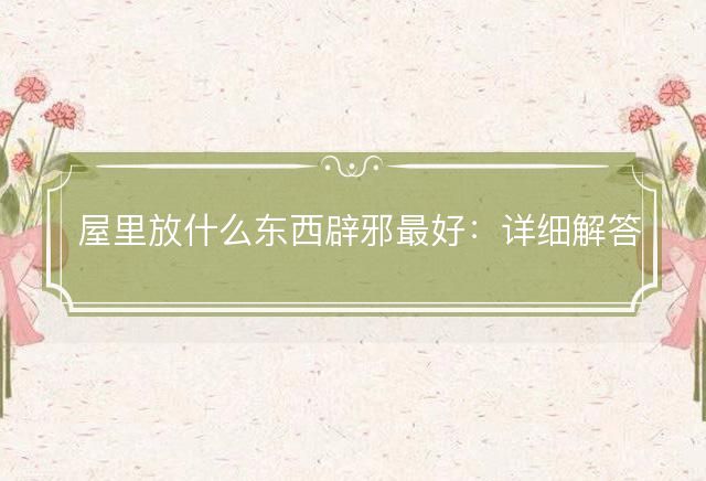 屋里放什么东西辟邪最好：详细解答落实